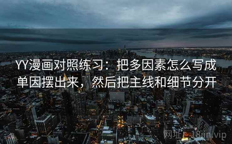 YY漫画对照练习：把多因素怎么写成单因摆出来，然后把主线和细节分开