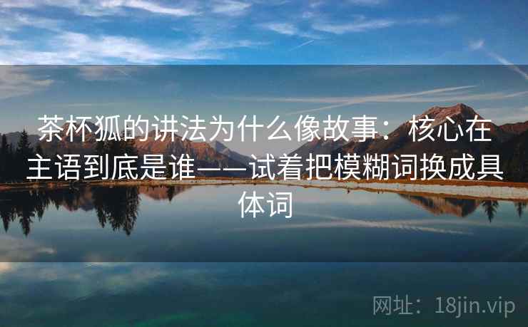 茶杯狐的讲法为什么像故事：核心在主语到底是谁——试着把模糊词换成具体词