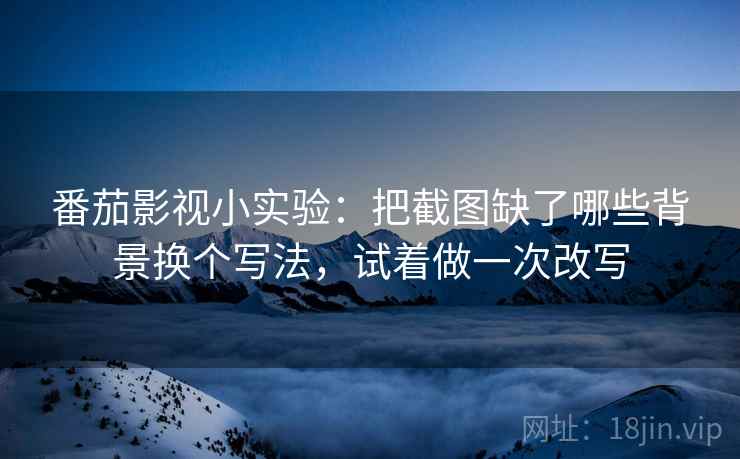 番茄影视小实验：把截图缺了哪些背景换个写法，试着做一次改写