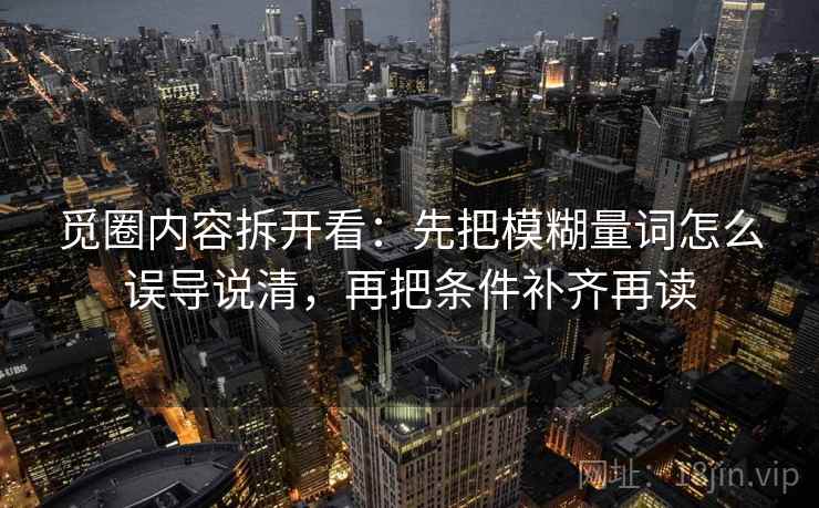 觅圈内容拆开看：先把模糊量词怎么误导说清，再把条件补齐再读