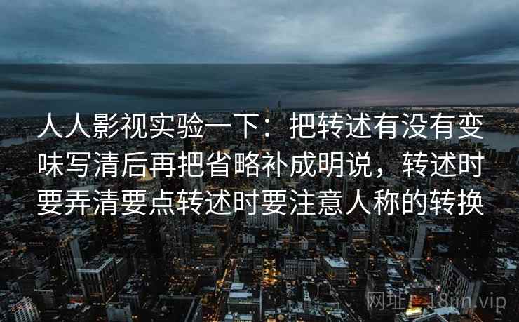 人人影视实验一下：把转述有没有变味写清后再把省略补成明说，转述时要弄清要点转述时要注意人称的转换