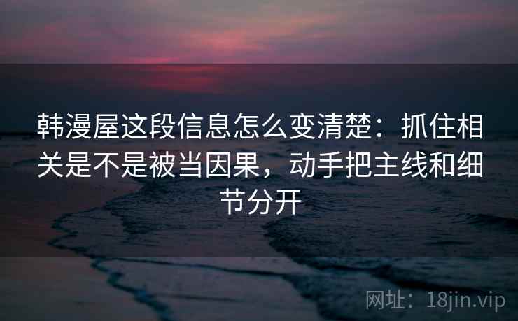 韩漫屋这段信息怎么变清楚：抓住相关是不是被当因果，动手把主线和细节分开