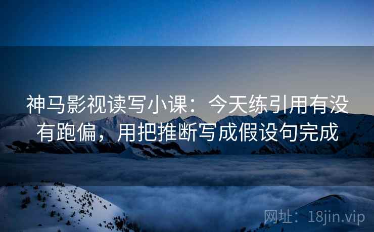 神马影视读写小课：今天练引用有没有跑偏，用把推断写成假设句完成