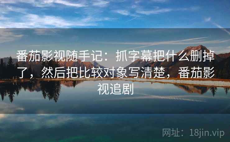 番茄影视随手记:抓字幕把什么删掉了,然后把比较对象写清楚,番茄影视追剧 番茄影视随手记:抓字幕把什么删掉了,然后把比较对象写清楚,番茄影视追剧